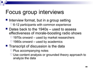 Focus group interviews
 Interview format, but in a group setting
 6-12 participants with common experience
 Dates back to the 1940s – used to assess
effectiveness of morale-boosting radio shows
 1970s onward – used by market researchers
 1980s onward – used by academics
 Transcript of discussion is the data
 Plus accompanying notes
 Use content analysis or grounded theory approach to
analyze the data
49
 
