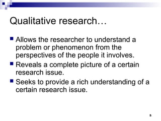 Qualitative research…
 Allows the researcher to understand a
problem or phenomenon from the
perspectives of the people it involves.
 Reveals a complete picture of a certain
research issue.
 Seeks to provide a rich understanding of a
certain research issue.
5
 