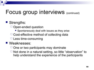 Focus group interviews (continued)
 Strengths:
 Open-ended question
 Spontaneously deal with issues as they arise
 Cost-effective method of collecting data
 Less time-consuming
 Weaknesses:
 One or two participants may dominate
 Not done in a natural setting, so little “observation” to
help understand the experience of the participants
50
 