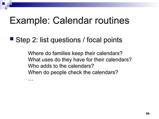 Example: Calendar routines
 Step 2: list questions / focal points
Where do families keep their calendars?
What uses do they have for their calendars?
Who adds to the calendars?
When do people check the calendars?
…
56
 