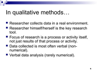 In qualitative methods…
 Researcher collects data in a real environment.
 Researcher himself/herself is the key research
tool.
 Focus of research is a process or activity itself,
not just results of that process or activity.
 Data collected is most often verbal (non-
numerical).
 Verbal data analysis (rarely numerical).
6
 