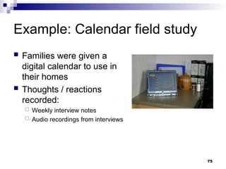 Example: Calendar field study
 Families were given a
digital calendar to use in
their homes
 Thoughts / reactions
recorded:
 Weekly interview notes
 Audio recordings from interviews
75
 