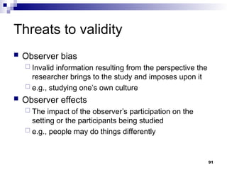 Threats to validity
 Observer bias
 Invalid information resulting from the perspective the
researcher brings to the study and imposes upon it
 e.g., studying one’s own culture
 Observer effects
 The impact of the observer’s participation on the
setting or the participants being studied
 e.g., people may do things differently
91
 