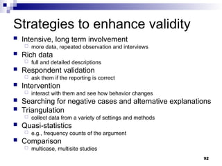 Strategies to enhance validity
 Intensive, long term involvement
 more data, repeated observation and interviews
 Rich data
 full and detailed descriptions
 Respondent validation
 ask them if the reporting is correct
 Intervention
 interact with them and see how behavior changes
 Searching for negative cases and alternative explanations
 Triangulation
 collect data from a variety of settings and methods
 Quasi-statistics
 e.g., frequency counts of the argument
 Comparison
 multicase, multisite studies
92
 