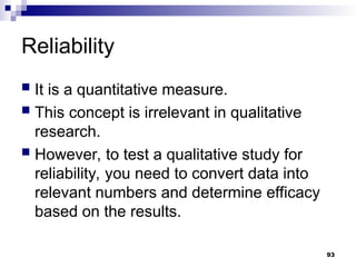Reliability
 It is a quantitative measure.
 This concept is irrelevant in qualitative
research.
 However, to test a qualitative study for
reliability, you need to convert data into
relevant numbers and determine efficacy
based on the results.
93
 