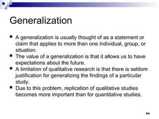 Generalization
 A generalization is usually thought of as a statement or
claim that applies to more than one individual, group, or
situation.
 The value of a generalization is that it allows us to have
expectations about the future.
 A limitation of qualitative research is that there is seldom
justification for generalizing the findings of a particular
study.
 Due to this problem, replication of qualitative studies
becomes more important than for quantitative studies.
94
 