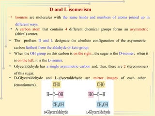 D and L isomerism
• Isomers are molecules with the same kinds and numbers of atoms joined up in
different ways.
• A carbon atom that contains 4 different chemical groups forms an asymmetric
(chiral) center.
• The prefixes D and L designate the absolute configuration of the asymmetric
carbon farthest from the aldehyde or keto group.
• When the OH group on this carbon is on the right , the sugar is the D-isomer; when it
is on the left, it is the L-isomer.
• Glyceraldehyde has a single asymmetric carbon and, thus, there are 2 stereoisomers
of this sugar.
• D-Glyceraldehyde and L-glyceraldehyde are mirror images of each other
(enantiomers).
 