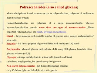 Polysaccharides (also called glycans)
Most carbohydrates found in nature occur as polysaccharides, polymers of medium to
high molecular weight.
Homopolysaccharides are polymers of a single monosaccharide, whereas
heteropolysaccharides contain more than one type of monosaccharide ,Three
important Polysaccharides are starch, glycogen and cellulose.
Starch – large molecule with variable number of glucose units; storage carbohydrate of
plant cells.
Amylose – is a linear polymer of glucose linked with mainly (α-1,4) bonds
Amylopectin – chain of glucose molecules (α -1,4), every 30th glucose branch to other
glucose residues (α-1,6).
Glycogen - storage carbohydrate in animal cells (muscle and liver)
- similar to amylopectine, but branch every 10th
glucose
Non-starch polysaccharides– not digested by human enzymes
- e.g. Cellulose (glucose linked β-1,4), chitin, pectin
 