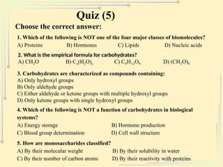 Quiz (5)
Choose the correct answer:
1. Which of the following is NOT one of the four major classes of biomolecules?
A) Proteins B) Hormones C) Lipids D) Nucleic acids
2. What is the empirical formula for carbohydrates?
A) CH O B) C
₂ n(H2O)n C) C H O D) (CH O)
₆ ₁₂ ₆ ₂ ₆
3. Carbohydrates are characterized as compounds containing:
A) Only hydroxyl groups
B) Only aldehyde groups
C) Either aldehyde or ketone groups with multiple hydroxyl groups
D) Only ketone groups with single hydroxyl groups
4. Which of the following is NOT a function of carbohydrates in biological
systems?
A) Energy storage B) Hormone production
C) Blood group determination D) Cell wall structure
5. How are monosaccharides classified?
A) By their molecular weight B) By their solubility in water
C) By their number of carbon atoms D) By their reactivity with proteins
 
