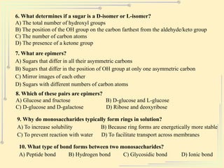 6. What determines if a sugar is a D-isomer or L-isomer?
A) The total number of hydroxyl groups
B) The position of the OH group on the carbon farthest from the aldehyde/keto group
C) The number of carbon atoms
D) The presence of a ketone group
7. What are epimers?
A) Sugars that differ in all their asymmetric carbons
B) Sugars that differ in the position of OH group at only one asymmetric carbon
C) Mirror images of each other
D) Sugars with different numbers of carbon atoms
8. Which of these pairs are epimers?
A) Glucose and fructose B) D-glucose and L-glucose
C) D-glucose and D-galactose D) Ribose and deoxyribose
9. Why do monosaccharides typically form rings in solution?
A) To increase solubility B) Because ring forms are energetically more stable
C) To prevent reaction with water D) To facilitate transport across membranes
10. What type of bond forms between two monosaccharides?
A) Peptide bond B) Hydrogen bond C) Glycosidic bond D) Ionic bond
 