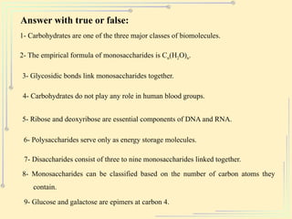 Answer with true or false:
1- Carbohydrates are one of the three major classes of biomolecules.
2- The empirical formula of monosaccharides is Cn(H2O)n.
3- Glycosidic bonds link monosaccharides together.
4- Carbohydrates do not play any role in human blood groups.
5- Ribose and deoxyribose are essential components of DNA and RNA.
6- Polysaccharides serve only as energy storage molecules.
7- Disaccharides consist of three to nine monosaccharides linked together.
8- Monosaccharides can be classified based on the number of carbon atoms they
contain.
9- Glucose and galactose are epimers at carbon 4.
 