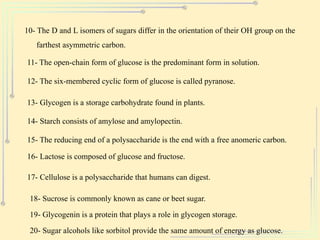 10- The D and L isomers of sugars differ in the orientation of their OH group on the
farthest asymmetric carbon.
11- The open-chain form of glucose is the predominant form in solution.
12- The six-membered cyclic form of glucose is called pyranose.
13- Glycogen is a storage carbohydrate found in plants.
14- Starch consists of amylose and amylopectin.
15- The reducing end of a polysaccharide is the end with a free anomeric carbon.
16- Lactose is composed of glucose and fructose.
17- Cellulose is a polysaccharide that humans can digest.
18- Sucrose is commonly known as cane or beet sugar.
19- Glycogenin is a protein that plays a role in glycogen storage.
20- Sugar alcohols like sorbitol provide the same amount of energy as glucose.
 