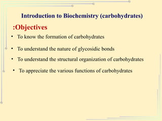Introduction to Biochemistry (carbohydrates)
Objectives
:
• To know the formation of carbohydrates
• To understand the nature of glycosidic bonds
• To understand the structural organization of carbohydrates
• To appreciate the various functions of carbohydrates
 