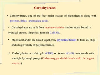 Carbohydrates
• Carbohydrates, one of the four major classes of biomolecules along with
proteins, lipids, and nucleic acids.
• Carbohydrates are built from monosaccharides (carbon atoms bound to
hydroxyl groups, Empirical formula Cn(H2O)n.
• Monosaccharides are linked together by glycosidic bonds to form di, oligo-
and a huge variety of polysaccharides.
• Carbohydrates are aldehyde (CHO) or ketone (C=O) compounds with
multiple hydroxyl groups (Carbon-oxygen double bonds make the sugars
reactive).
 