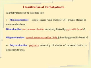 Classification of Carbohydrates
Carbohydrates can be classified into
:
1- Monosaccharides - simple sugars with multiple OH groups. Based on
number of carbons.
2
-
Disaccharides: two monosaccharides covalently linked by glycosidic bond
.
3
-
Oligosaccharides: several monosaccharides (3-9) joined by glycosidic bonds
.
4- Polysaccharides: polymers consisting of chains of monosaccharide or
disaccharide units.
 