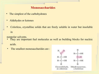 Monosaccharides
• The simplest of the carbohydrates
• Aldehydes or ketones
• Colorless, crystalline solids that are freely soluble in water but insoluble
in
nonpolar solvents.
• They are important fuel molecules as well as building blocks for nucleic
acids.
• The smallest monosaccharides are :
 