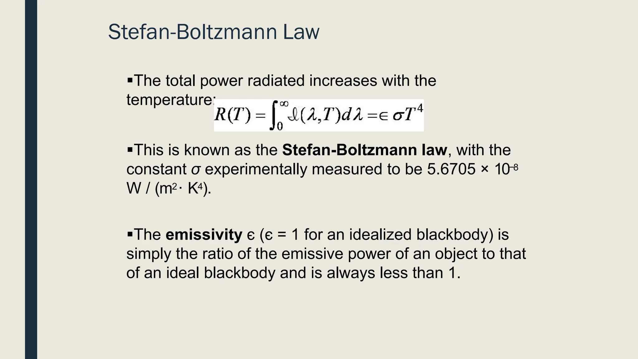 Stefan-Boltzmann Law
▪The total power radiated increases with the
temperature:
▪This is known as the Stefan-Boltzmann law, with the
constant σ experimentally measured to be 5.6705 × 10−8
W / (m2· K4).
▪The emissivity є (є = 1 for an idealized blackbody) is
simply the ratio of the emissive power of an object to that
of an ideal blackbody and is always less than 1.
 