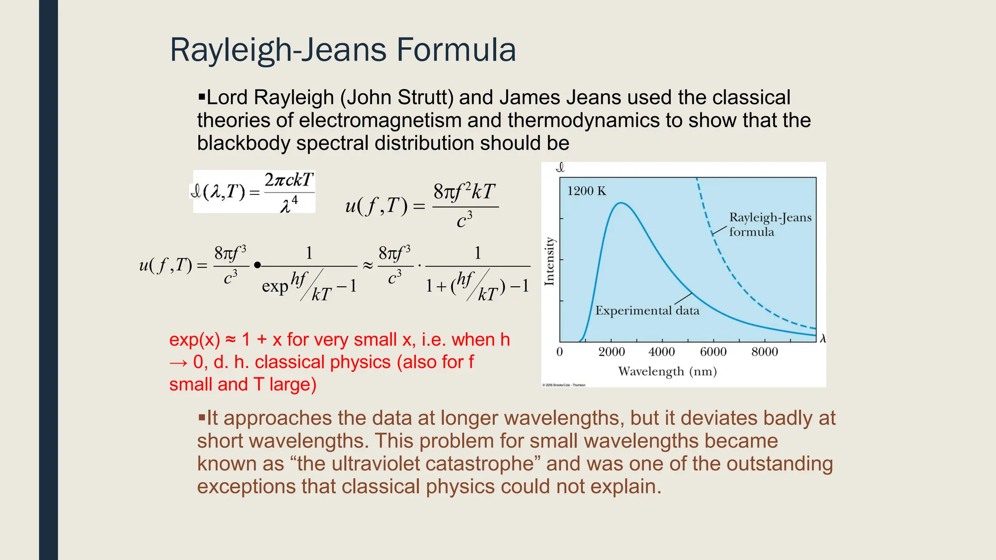 Rayleigh-Jeans Formula
▪Lord Rayleigh (John Strutt) and James Jeans used the classical
theories of electromagnetism and thermodynamics to show that the
blackbody spectral distribution should be
▪It approaches the data at longer wavelengths, but it deviates badly at
short wavelengths. This problem for small wavelengths became
known as “the ultraviolet catastrophe” and was one of the outstanding
exceptions that classical physics could not explain.
c3
8f 2
kT
u( f ,T) =
1
1

1+ (hf ) −1
c3
kT kT
• 
exphf −1
c3
u( f ,T) =
8f 3
8f 3
exp(x) ≈ 1 + x for very small x, i.e. when h
→ 0, d. h. classical physics (also for f
small and T large)
 