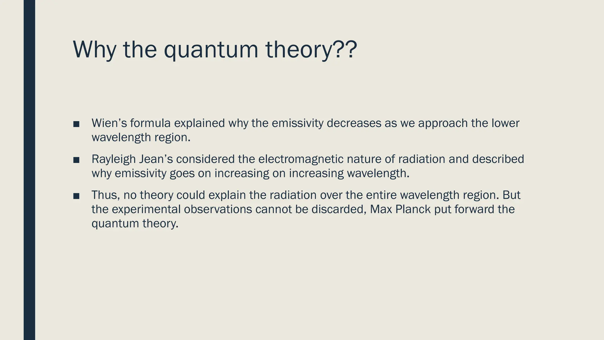 Why the quantum theory??
■ Wien’s formula explained why the emissivity decreases as we approach the lower
wavelength region.
■ Rayleigh Jean’s considered the electromagnetic nature of radiation and described
why emissivity goes on increasing on increasing wavelength.
■ Thus, no theory could explain the radiation over the entire wavelength region. But
the experimental observations cannot be discarded, Max Planck put forward the
quantum theory.
 