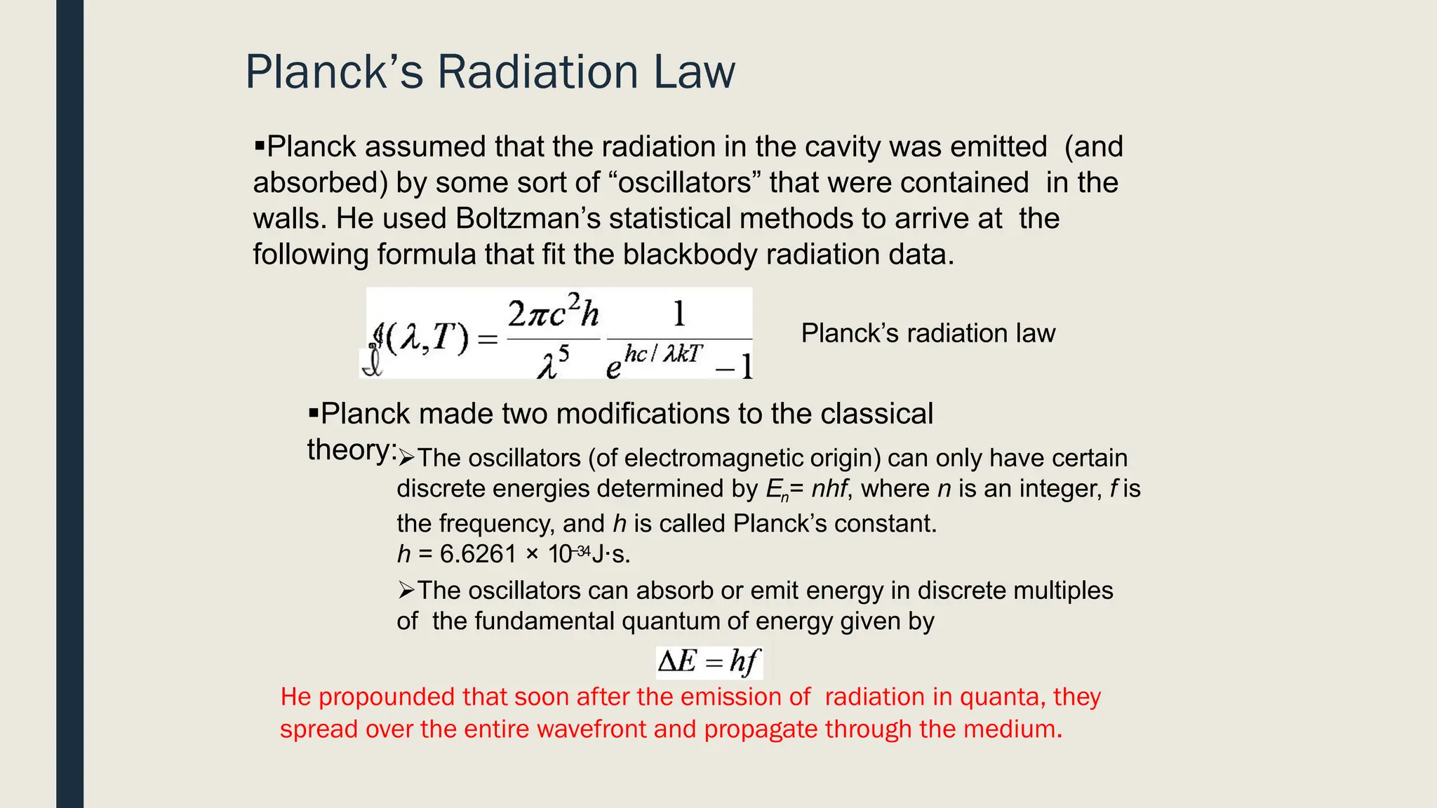 ▪Planck assumed that the radiation in the cavity was emitted (and
absorbed) by some sort of “oscillators” that were contained in the
walls. He used Boltzman’s statistical methods to arrive at the
following formula that fit the blackbody radiation data.
▪Planck made two modifications to the classical
theory:➢The oscillators (of electromagnetic origin) can only have certain
discrete energies determined by En= nhf, where n is an integer, f is
the frequency, and h is called Planck’s constant.
h = 6.6261 × 10−34J·s.
➢The oscillators can absorb or emit energy in discrete multiples
of the fundamental quantum of energy given by
Planck’s Radiation Law
Planck’s radiation law
He propounded that soon after the emission of radiation in quanta, they
spread over the entire wavefront and propagate through the medium.
 