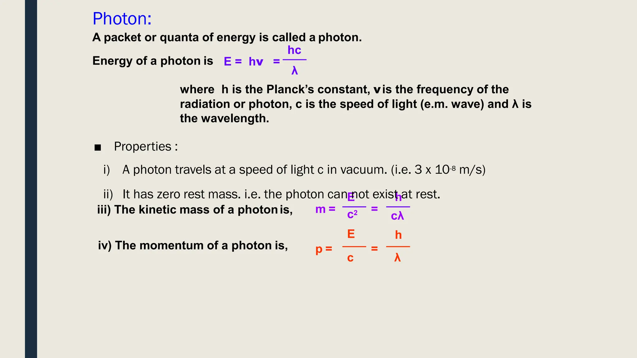 Photon:
Energy of a photon is E = hν =
A packet or quanta of energy is called a photon.
hc
λ
where h is the Planck’s constant, νis the frequency of the
radiation or photon, c is the speed of light (e.m. wave) and λ is
the wavelength.
m =
E h
=
p =
cλ
h
λ
c2
E
c
=
■ Properties :
i) A photon travels at a speed of light c in vacuum. (i.e. 3 x 10-8 m/s)
ii) It has zero rest mass. i.e. the photon can not exist at rest.
iii) The kinetic mass of a photonis,
iv) The momentum of a photon is,
 