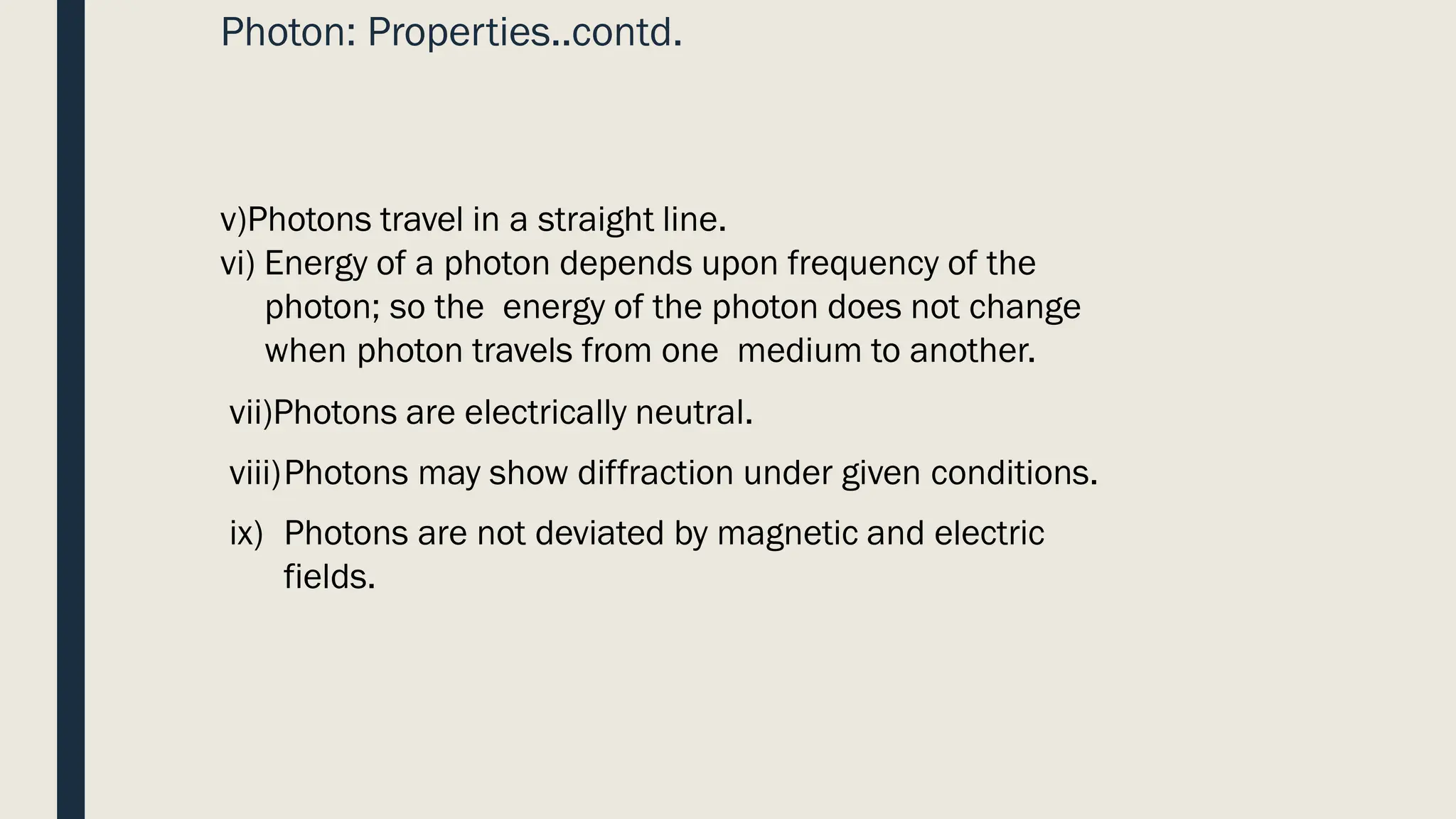 Photon: Properties..contd.
v)Photons travel in a straight line.
vi) Energy of a photon depends upon frequency of the
photon; so the energy of the photon does not change
when photon travels from one medium to another.
vii)Photons are electrically neutral.
viii)Photons may show diffraction under given conditions.
ix) Photons are not deviated by magnetic and electric
fields.
 