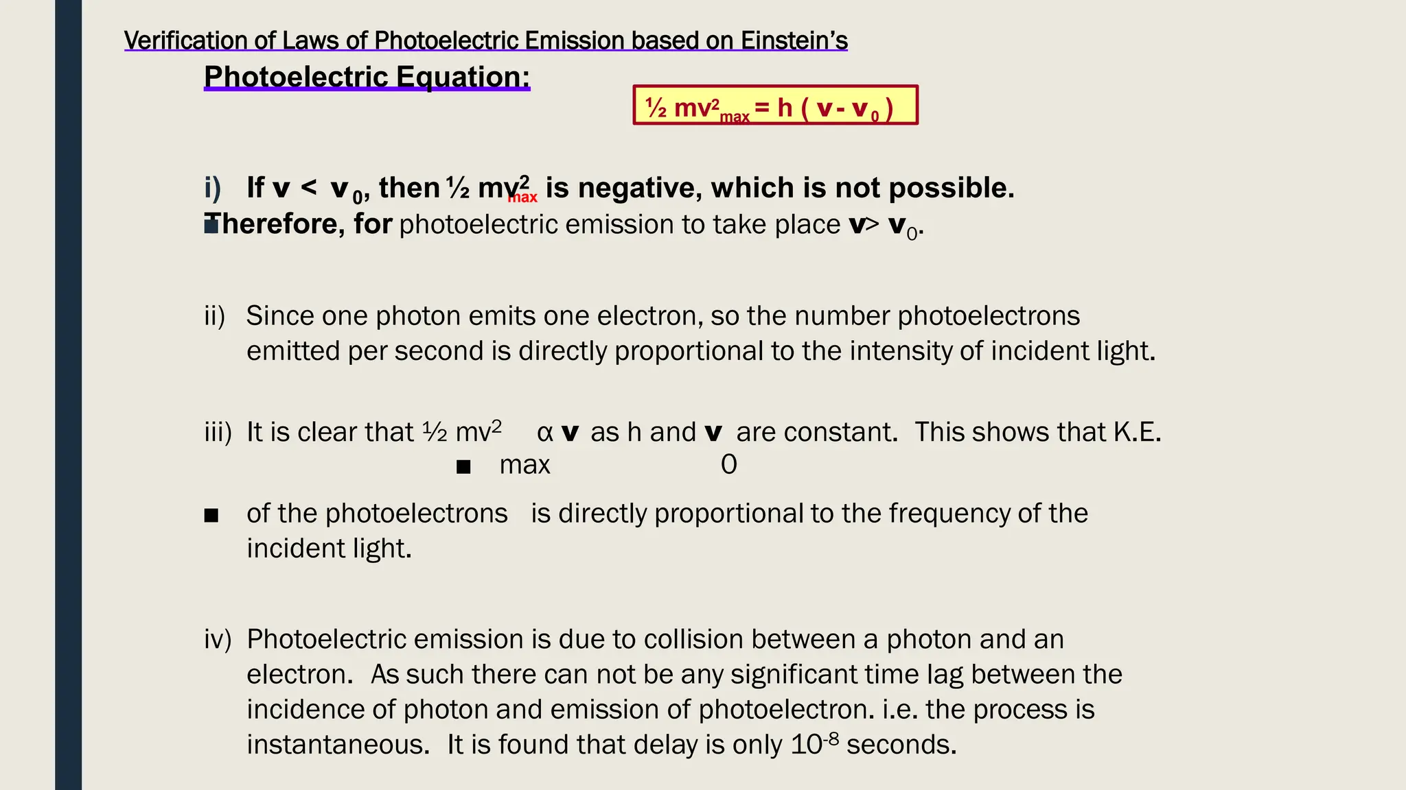 Verification of Laws of Photoelectric Emission based on Einstein’s
Photoelectric Equation:
max
i) If ν < ν0, then½ mv2 is negative, which is not possible.
Therefore, for
■ photoelectric emission to take place ν> ν0.
ii) Since one photon emits one electron, so the number photoelectrons
emitted per second is directly proportional to the intensity of incident light.
iii) It is clear that ½ mv2 α ν as h and ν are constant. This shows that K.E.
■ max 0
■ of the photoelectrons is directly proportional to the frequency of the
incident light.
iv) Photoelectric emission is due to collision between a photon and an
electron. As such there can not be any significant time lag between the
incidence of photon and emission of photoelectron. i.e. the process is
instantaneous. It is found that delay is only 10-8 seconds.
½ mv2
max = h ( ν- ν0 )
 