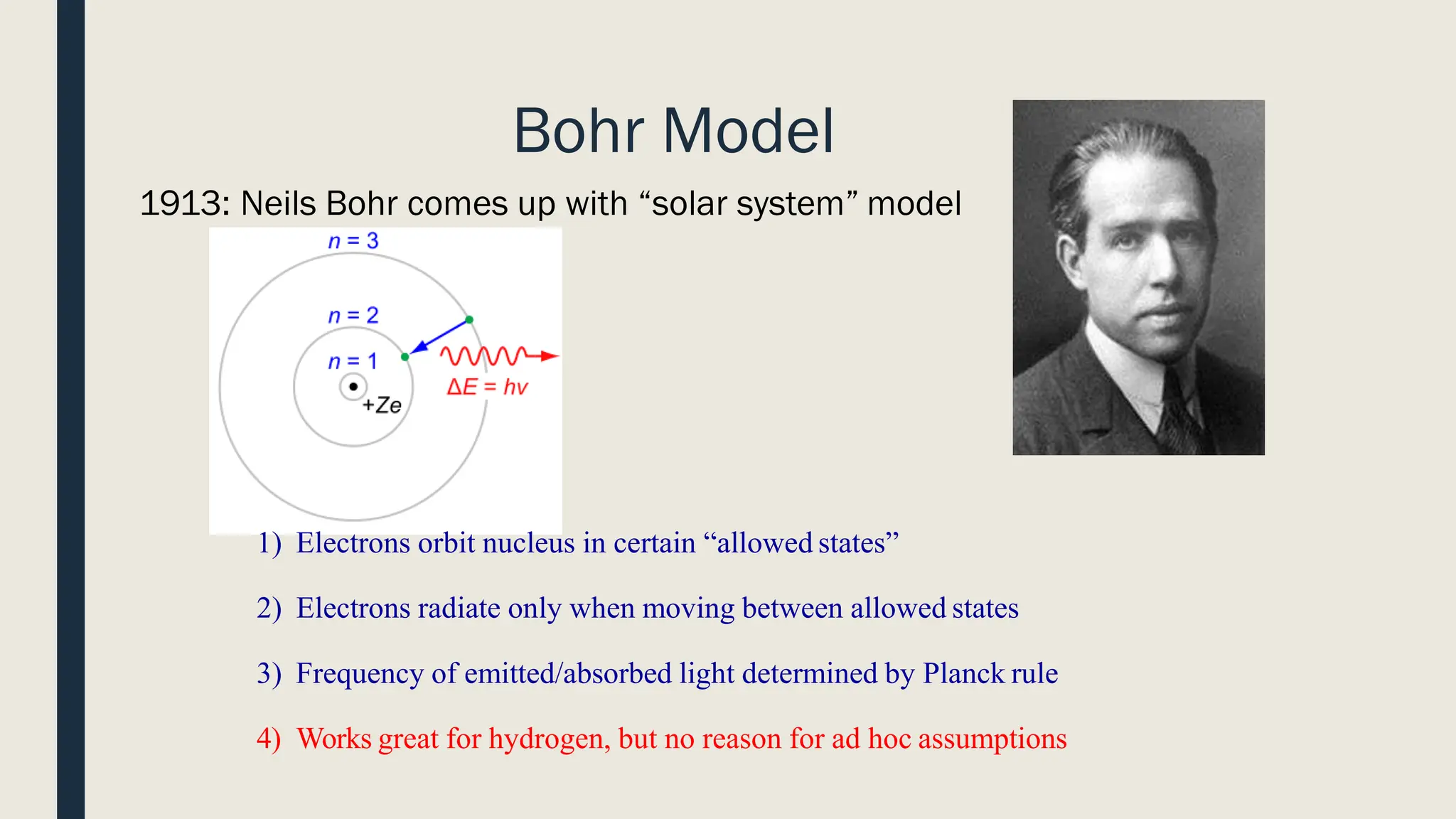 Bohr Model
1913: Neils Bohr comes up with “solar system” model
1) Electrons orbit nucleus in certain “allowed states”
2) Electrons radiate only when moving between allowed states
3) Frequency of emitted/absorbed light determined by Planck rule
4) Works great for hydrogen, but no reason for ad hoc assumptions
 