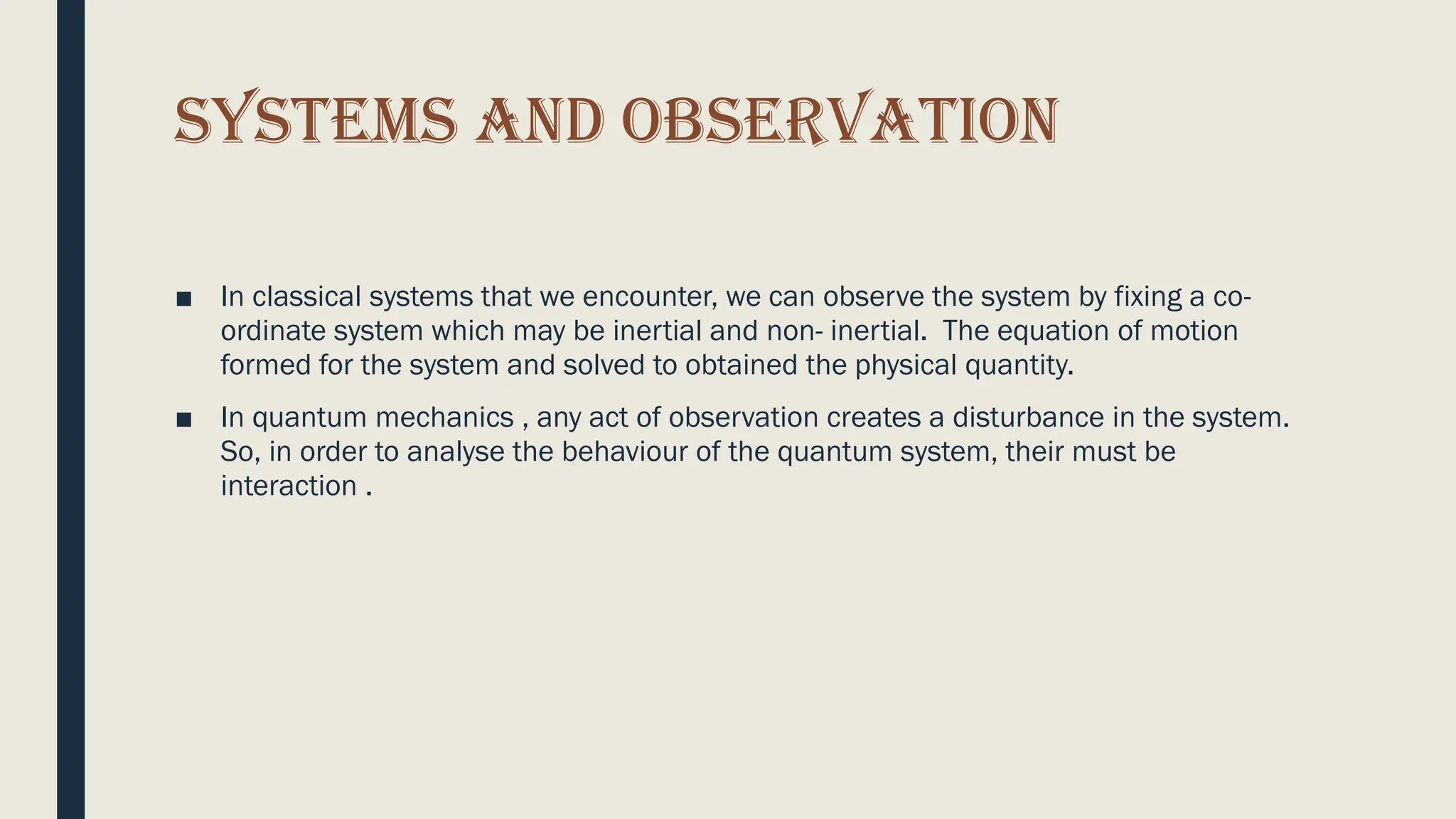 SYSTEMS AND OBSERVATION
■ In classical systems that we encounter, we can observe the system by fixing a co-
ordinate system which may be inertial and non- inertial. The equation of motion
formed for the system and solved to obtained the physical quantity.
■ In quantum mechanics , any act of observation creates a disturbance in the system.
So, in order to analyse the behaviour of the quantum system, their must be
interaction .
 