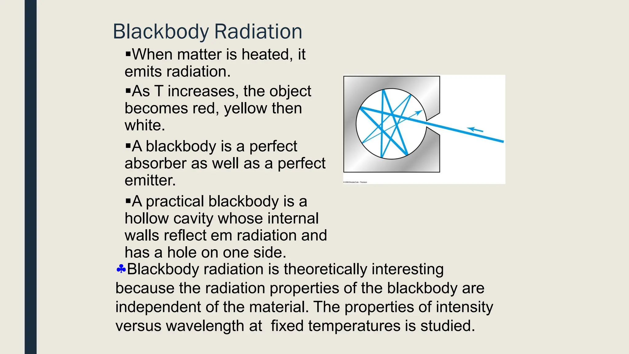 Blackbody Radiation
▪When matter is heated, it
emits radiation.
▪As T increases, the object
becomes red, yellow then
white.
▪A blackbody is a perfect
absorber as well as a perfect
emitter.
▪A practical blackbody is a
hollow cavity whose internal
walls reflect em radiation and
has a hole on one side.
Blackbody radiation is theoretically interesting
because the radiation properties of the blackbody are
independent of the material. The properties of intensity
versus wavelength at fixed temperatures is studied.
 