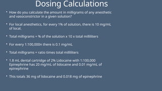 Dosing Calculations
• How do you calculate the amount in milligrams of any anesthetic
and vasoconstrictor in a given solution?
• For local anesthetics, for every 1% of solution, there is 10 mg/mL
of local.
• Total milligrams = % of the solution x 10 x total milliliters
• For every 1:100,000n there is 0.1 mg/mL
• Total milligrams = ratio times total milliliters
• 1.8 mL dental cartridge of 2% Lidocaine with 1:100,000
Epinephrine has 20 mg/mL of lidocaine and 0.01 mg/mL of
epinephrine
• This totals 36 mg of lidocaine and 0.018 mg of epinephrine
 