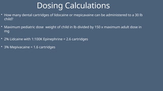 Dosing Calculations
• How many dental cartridges of lidocaine or mepicavaine can be administered to a 30 lb
child?
• Maximum pediatric dose weight of child in lb divided by 150 x maximum adult dose in
mg
• 2% Lidcaine with 1:100K Epinephrine = 2.6 cartridges
• 3% Mepivacaine = 1.6 cartridges
 