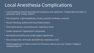Local Anesthesia Complications
• Local Anesthesia Toxicity: Normally with bupivicane and ropivicaine - Treated with Intra-lipid, to
administer via IV 1ml/kg. 100ml b
• CNS Symptoms - Light-headedness, tinnitus, perioral numbness, confusion
• Muscle Twitching, auditory and visual hallucinations
• Tonic-clonic seizure, unconsciousness, respiratory arrest
• Cardiac Symptoms- hypertension, tachycardia,
• Decreased contractility and cardiac output, hypotension
• Sinus bradycardia, ventricular dysrhythmias, respiratory arrest
• Methemoglobinemia ( More common to Prilocaine, have to use a lot). Treated 1mg/kg of
methylene blue IV.
 