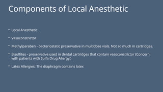 Components of Local Anesthetic
• Local Anesthetic
• Vasoconstrictor
• Methylparaben - bacteriostatic preservative in multidose vials. Not so much in cartridges.
• Bisulfites - preservative used in dental cartridges that contain vasoconstrictor (Concern
with patients with Sulfa Drug Allergy.)
• Latex Allergies: The diaphragm contains latex
 