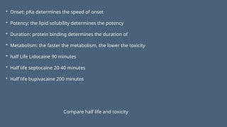 • Onset: pKa determines the speed of onset
• Potency: the lipid solubility determines the potency
• Duration: protein binding determines the duration of
• Metabolism: the faster the metabolism, the lower the toxicity
• half Life Lidocaine 90 minutes
• Half life septocaine 20-40 minutes
• Half life bupivacaine 200 minutes
Compare half life and toxicity
 