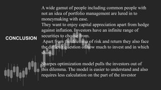A wide gamut of people including common people with
not an idea of portfolio management are lured in to
moneymaking with ease.
They want to enjoy capital appreciation apart from hedge
against inflation. Investors have an infinite range of
securities to choose from.
Apart from the dilemma of risk and return they also face
the difficult question of how much to invest and in which
share.
Sharpes optimization model pulls the investors out of
this dilemma. The model is easier to understand and also
requires less calculation on the part of the investor
CONCLUSION
 