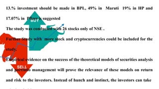 13.% investment should be made in BPL, 49% in Maruti 19% in HP and
17.07% in Pfizer is suggested
The study was conducted with 26 stocks only of NSE .
Further Study with more stock and cryptocurrencies could be included for the
study.
Empirical evidence on the success of the theoretical models of securities analysis
and portfolio management will prove the relevance of these models on return
and risk to the investors. Instead of hunch and instinct, the investors can take
 