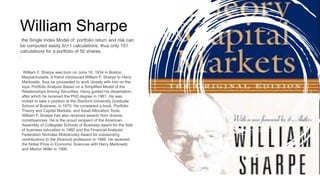 William F. Sharpe was born on June 16, 1934 in Boston,
Massachusetts. A friend introduced William F. Sharpe to Harry
Markowitz, thus he proceeded to work closely with him on the
topic Portfolio Analysis Based on a Simplified Model of the
Relationships Among Securities. Harry guided his dissertation,
after which he received the PhD degree in 1961. He was
invited to take a position at the Stanford University Graduate
School of Business, in 1970. He completed a book, Portfolio
Theory and Capital Markets, and Asset Allocation Tools.
William F. Sharpe has also received awards from diverse
constituencies. He is the proud recipient of the American
Assembly of Collegiate Schools of Business award for the field
of business education in 1980 and the Financial Analysts'
Federation Nicholas Molodovsky Award for outstanding
contributions to the [finance] profession in 1989. He received
the Nobel Prize in Economic Sciences with Harry Markowitz
and Merton Miller in 1990.
the Single Index Model of portfolio return and risk can
be computed easily.3n+1 calculations, thus only 151
calculations for a portfolio of 50 shares.
.
William Sharpe
 