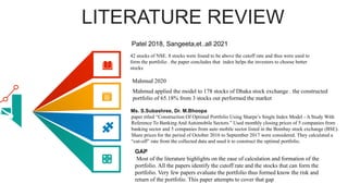 LITERATURE REVIEW
42 stocks of NSE. 8 stocks were found to be above the cutoff rate and thus were used to
form the portfolio . the paper concludes that index helps the investors to choose better
stocks
Mahmud applied the model to 178 stocks of Dhaka stock exchange . the constructed
portfolio of 65.18% from 3 stocks out performed the market
Mahmud 2020
paper titled “Construction Of Optimal Portfolio Using Sharpe’s Single Index Model - A Study With
Reference To Banking And Automobile Sectors.” Used monthly closing prices of 5 companies from
banking sector and 5 companies from auto mobile sector listed in the Bombay stock exchange (BSE).
Share prices for the period of October 2016 to September 2017 were considered. They calculated a
“cut-off” rate from the collected data and used it to construct the optimal portfolio.
Ms. S.Subashree, Dr. M.Bhoopa
Most of the literature highlights on the ease of calculation and formation of the
portfolio. All the papers identify the cutoff rate and the stocks that can form the
portfolio. Very few papers evaluate the portfolio thus formed know the risk and
return of the portfolio. This paper attempts to cover that gap
GAP
Patel 2018, Sangeeta,et..all 2021
 