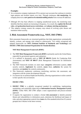Dr.M.Florence Dayana, Assistant Professor in CS,
Bon Secours College for Women (Autonomous), Thanjavur, Tamil Nadu.
4
Example:
 An e-commerce company implements 2FA to protect user accounts but continues to monitor
login patterns and incident reports over time. Through continuous risk monitoring, the
company discovers a new pattern of credential stuffing attacks from overseas IP addresses.
 Although 2FA has been effective in stopping unauthorized access, the monitoring team
identifies that these attacks are increasing in frequency. As a result, they update the firewall
rules, add geolocation-based access restrictions, and enhance alerting mechanisms.
 This adaptive strategy ensures the company stays ahead of evolving cyber threats and
maintains robust security.
2. Risk Assessment Frameworks (e.g., NIST, ISO 27001)
Risk assessment frameworks are structured guidelines that help organizations systematically
identify, evaluate, and manage risks related to cybersecurity. Two widely recognized and
adopted frameworks are NIST (National Institute of Standards and Technology) and
ISO/IEC 27001 (International Organization for Standardization).
NIST Risk Management Framework (RMF):
 The NIST Risk Management Framework (RMF) is primarily used in the United States,
especially by government agencies and contractors.
 It is outlined in documents such as NIST SP 800-30 (Guide for Conducting Risk
Assessments) and NIST SP 800-37 (Risk Management Framework for Information
Systems).
 The NIST framework includes six main steps: categorize information systems, select
security controls, implement the controls, assess them, authorize the system for
operation, and monitor the controls continuously.
 This framework emphasizes continuous monitoring, real-time risk assessment, and
integration with the system development lifecycle.
 It is known for its technical depth and flexibility, allowing organizations to tailor controls
to their specific risk environment.
ISO/IEC 27001:
 ISO/IEC 27001 is a globally recognized standard for establishing, implementing,
maintaining, and continually improving an Information Security Management System
(ISMS). Unlike NIST, ISO 27001 adopts a more organizational and process-oriented
approach.
 It requires the organization to conduct a formal risk assessment to identify potential
threats and vulnerabilities to information assets, determine the likelihood and impact of
risks, and select appropriate controls from Annex A of the standard (which lists 93 controls
grouped into 4 themes in the latest version).
 