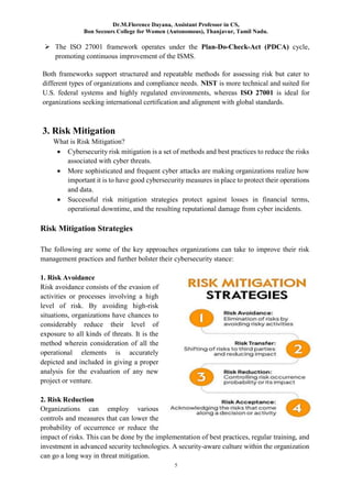 Dr.M.Florence Dayana, Assistant Professor in CS,
Bon Secours College for Women (Autonomous), Thanjavur, Tamil Nadu.
5
 The ISO 27001 framework operates under the Plan-Do-Check-Act (PDCA) cycle,
promoting continuous improvement of the ISMS.
Both frameworks support structured and repeatable methods for assessing risk but cater to
different types of organizations and compliance needs. NIST is more technical and suited for
U.S. federal systems and highly regulated environments, whereas ISO 27001 is ideal for
organizations seeking international certification and alignment with global standards.
3. Risk Mitigation
What is Risk Mitigation?
 Cybersecurity risk mitigation is a set of methods and best practices to reduce the risks
associated with cyber threats.
 More sophisticated and frequent cyber attacks are making organizations realize how
important it is to have good cybersecurity measures in place to protect their operations
and data.
 Successful risk mitigation strategies protect against losses in financial terms,
operational downtime, and the resulting reputational damage from cyber incidents.
Risk Mitigation Strategies
The following are some of the key approaches organizations can take to improve their risk
management practices and further bolster their cybersecurity stance:
1. Risk Avoidance
Risk avoidance consists of the evasion of
activities or processes involving a high
level of risk. By avoiding high-risk
situations, organizations have chances to
considerably reduce their level of
exposure to all kinds of threats. It is the
method wherein consideration of all the
operational elements is accurately
depicted and included in giving a proper
analysis for the evaluation of any new
project or venture.
2. Risk Reduction
Organizations can employ various
controls and measures that can lower the
probability of occurrence or reduce the
impact of risks. This can be done by the implementation of best practices, regular training, and
investment in advanced security technologies. A security-aware culture within the organization
can go a long way in threat mitigation.
 