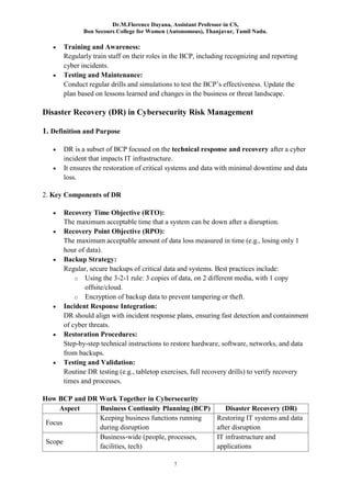 Dr.M.Florence Dayana, Assistant Professor in CS,
Bon Secours College for Women (Autonomous), Thanjavur, Tamil Nadu.
7
 Training and Awareness:
Regularly train staff on their roles in the BCP, including recognizing and reporting
cyber incidents.
 Testing and Maintenance:
Conduct regular drills and simulations to test the BCP’s effectiveness. Update the
plan based on lessons learned and changes in the business or threat landscape.
Disaster Recovery (DR) in Cybersecurity Risk Management
1. Definition and Purpose
 DR is a subset of BCP focused on the technical response and recovery after a cyber
incident that impacts IT infrastructure.
 It ensures the restoration of critical systems and data with minimal downtime and data
loss.
2. Key Components of DR
 Recovery Time Objective (RTO):
The maximum acceptable time that a system can be down after a disruption.
 Recovery Point Objective (RPO):
The maximum acceptable amount of data loss measured in time (e.g., losing only 1
hour of data).
 Backup Strategy:
Regular, secure backups of critical data and systems. Best practices include:
o Using the 3-2-1 rule: 3 copies of data, on 2 different media, with 1 copy
offsite/cloud.
o Encryption of backup data to prevent tampering or theft.
 Incident Response Integration:
DR should align with incident response plans, ensuring fast detection and containment
of cyber threats.
 Restoration Procedures:
Step-by-step technical instructions to restore hardware, software, networks, and data
from backups.
 Testing and Validation:
Routine DR testing (e.g., tabletop exercises, full recovery drills) to verify recovery
times and processes.
How BCP and DR Work Together in Cybersecurity
Aspect Business Continuity Planning (BCP) Disaster Recovery (DR)
Focus
Keeping business functions running
during disruption
Restoring IT systems and data
after disruption
Scope
Business-wide (people, processes,
facilities, tech)
IT infrastructure and
applications
 