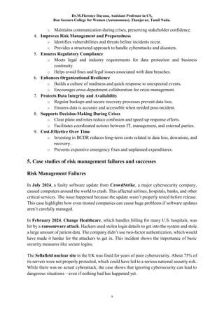 Dr.M.Florence Dayana, Assistant Professor in CS,
Bon Secours College for Women (Autonomous), Thanjavur, Tamil Nadu.
9
o Maintains communication during crises, preserving stakeholder confidence.
4. Improves Risk Management and Preparedness
o Identifies vulnerabilities and threats before incidents occur.
o Provides a structured approach to handle cyberattacks and disasters.
5. Ensures Regulatory Compliance
o Meets legal and industry requirements for data protection and business
continuity.
o Helps avoid fines and legal issues associated with data breaches.
6. Enhances Organizational Resilience
o Builds a culture of readiness and quick response to unexpected events.
o Encourages cross-department collaboration for crisis management.
7. Protects Data Integrity and Availability
o Regular backups and secure recovery processes prevent data loss.
o Ensures data is accurate and accessible when needed post-incident.
8. Supports Decision-Making During Crises
o Clear plans and roles reduce confusion and speed up response efforts.
o Facilitates coordinated actions between IT, management, and external parties.
9. Cost-Effective Over Time
o Investing in BCDR reduces long-term costs related to data loss, downtime, and
recovery.
o Prevents expensive emergency fixes and unplanned expenditures.
5. Case studies of risk management failures and successes
Risk Management Failures
In July 2024, a faulty software update from CrowdStrike, a major cybersecurity company,
caused computers around the world to crash. This affected airlines, hospitals, banks, and other
critical services. The issue happened because the update wasn’t properly tested before release.
This case highlights how even trusted companies can cause huge problems if software updates
aren’t carefully managed.
In February 2024, Change Healthcare, which handles billing for many U.S. hospitals, was
hit by a ransomware attack. Hackers used stolen login details to get into the system and stole
a large amount of patient data. The company didn’t use two-factor authentication, which would
have made it harder for the attackers to get in. This incident shows the importance of basic
security measures like secure logins.
The Sellafield nuclear site in the UK was fined for years of poor cybersecurity. About 75% of
its servers were not properly protected, which could have led to a serious national security risk.
While there was no actual cyberattack, the case shows that ignoring cybersecurity can lead to
dangerous situations—even if nothing bad has happened yet.
 