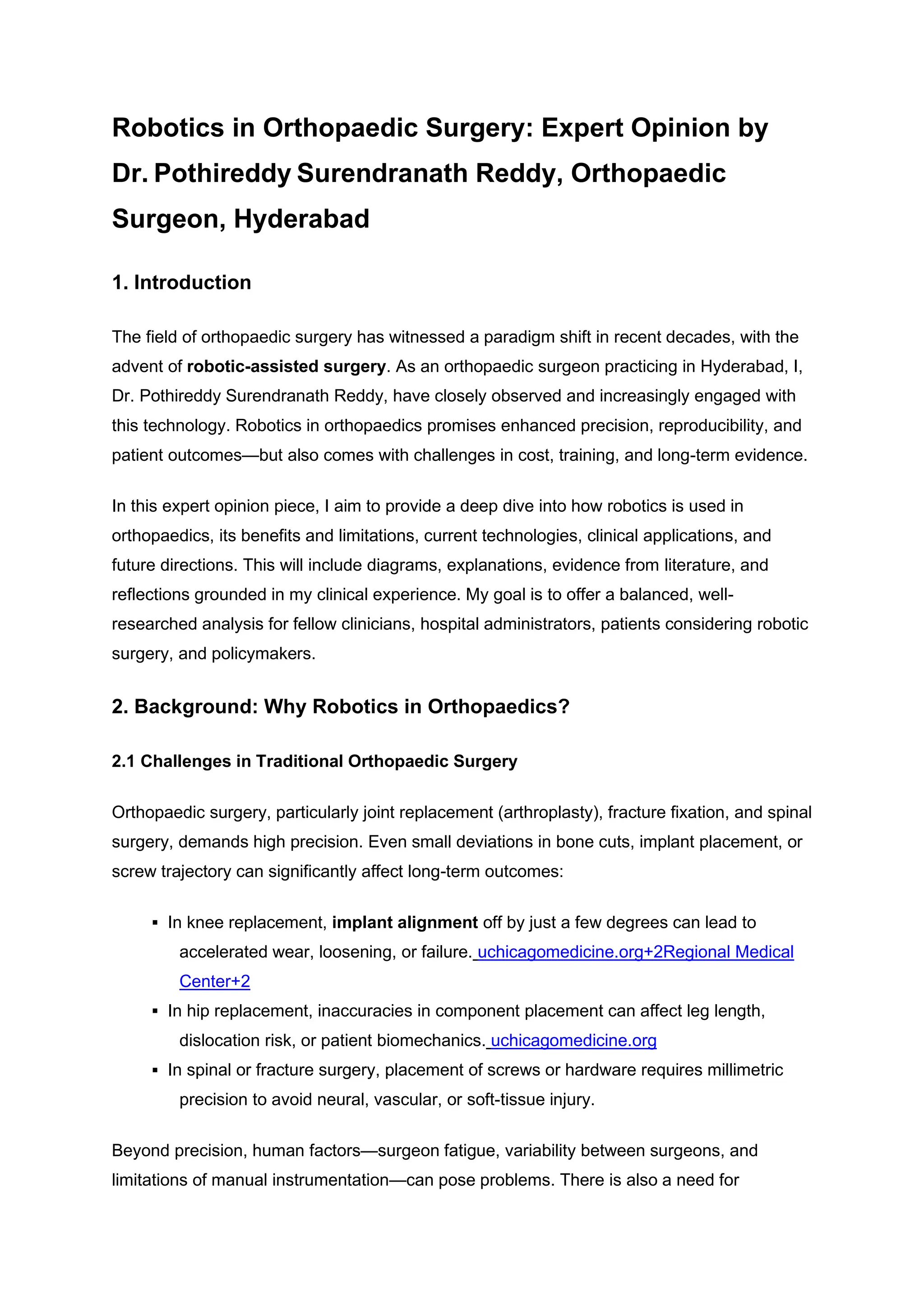 Robotics in Orthopaedic Surgery: Expert Opinion by
Dr. Pothireddy Surendranath Reddy, Orthopaedic
Surgeon, Hyderabad
1. Introduction
The field of orthopaedic surgery has witnessed a paradigm shift in recent decades, with the
advent of robotic-assisted surgery. As an orthopaedic surgeon practicing in Hyderabad, I,
Dr. Pothireddy Surendranath Reddy, have closely observed and increasingly engaged with
this technology. Robotics in orthopaedics promises enhanced precision, reproducibility, and
patient outcomes—but also comes with challenges in cost, training, and long-term evidence.
In this expert opinion piece, I aim to provide a deep dive into how robotics is used in
orthopaedics, its benefits and limitations, current technologies, clinical applications, and
future directions. This will include diagrams, explanations, evidence from literature, and
reflections grounded in my clinical experience. My goal is to offer a balanced, well-
researched analysis for fellow clinicians, hospital administrators, patients considering robotic
surgery, and policymakers.
2. Background: Why Robotics in Orthopaedics?
2.1 Challenges in Traditional Orthopaedic Surgery
Orthopaedic surgery, particularly joint replacement (arthroplasty), fracture fixation, and spinal
surgery, demands high precision. Even small deviations in bone cuts, implant placement, or
screw trajectory can significantly affect long-term outcomes:
▪ In knee replacement, implant alignment off by just a few degrees can lead to
accelerated wear, loosening, or failure. uchicagomedicine.org+2Regional Medical
Center+2
▪ In hip replacement, inaccuracies in component placement can affect leg length,
dislocation risk, or patient biomechanics. uchicagomedicine.org
▪ In spinal or fracture surgery, placement of screws or hardware requires millimetric
precision to avoid neural, vascular, or soft-tissue injury.
Beyond precision, human factors—surgeon fatigue, variability between surgeons, and
limitations of manual instrumentation—can pose problems. There is also a need for
 