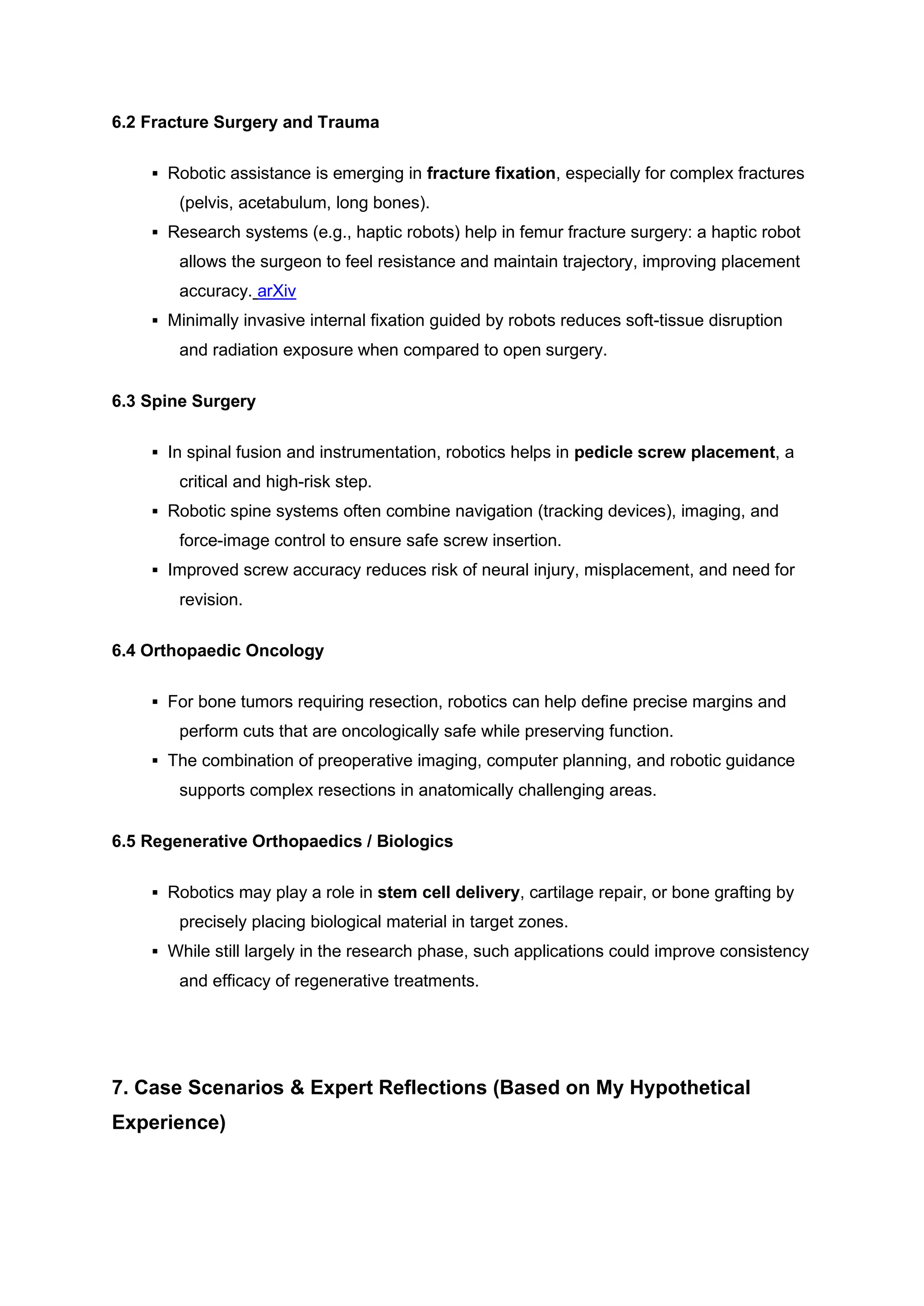 6.2 Fracture Surgery and Trauma
▪ Robotic assistance is emerging in fracture fixation, especially for complex fractures
(pelvis, acetabulum, long bones).
▪ Research systems (e.g., haptic robots) help in femur fracture surgery: a haptic robot
allows the surgeon to feel resistance and maintain trajectory, improving placement
accuracy. arXiv
▪ Minimally invasive internal fixation guided by robots reduces soft-tissue disruption
and radiation exposure when compared to open surgery.
6.3 Spine Surgery
▪ In spinal fusion and instrumentation, robotics helps in pedicle screw placement, a
critical and high-risk step.
▪ Robotic spine systems often combine navigation (tracking devices), imaging, and
force-image control to ensure safe screw insertion.
▪ Improved screw accuracy reduces risk of neural injury, misplacement, and need for
revision.
6.4 Orthopaedic Oncology
▪ For bone tumors requiring resection, robotics can help define precise margins and
perform cuts that are oncologically safe while preserving function.
▪ The combination of preoperative imaging, computer planning, and robotic guidance
supports complex resections in anatomically challenging areas.
6.5 Regenerative Orthopaedics / Biologics
▪ Robotics may play a role in stem cell delivery, cartilage repair, or bone grafting by
precisely placing biological material in target zones.
▪ While still largely in the research phase, such applications could improve consistency
and efficacy of regenerative treatments.
7. Case Scenarios & Expert Reflections (Based on My Hypothetical
Experience)
 