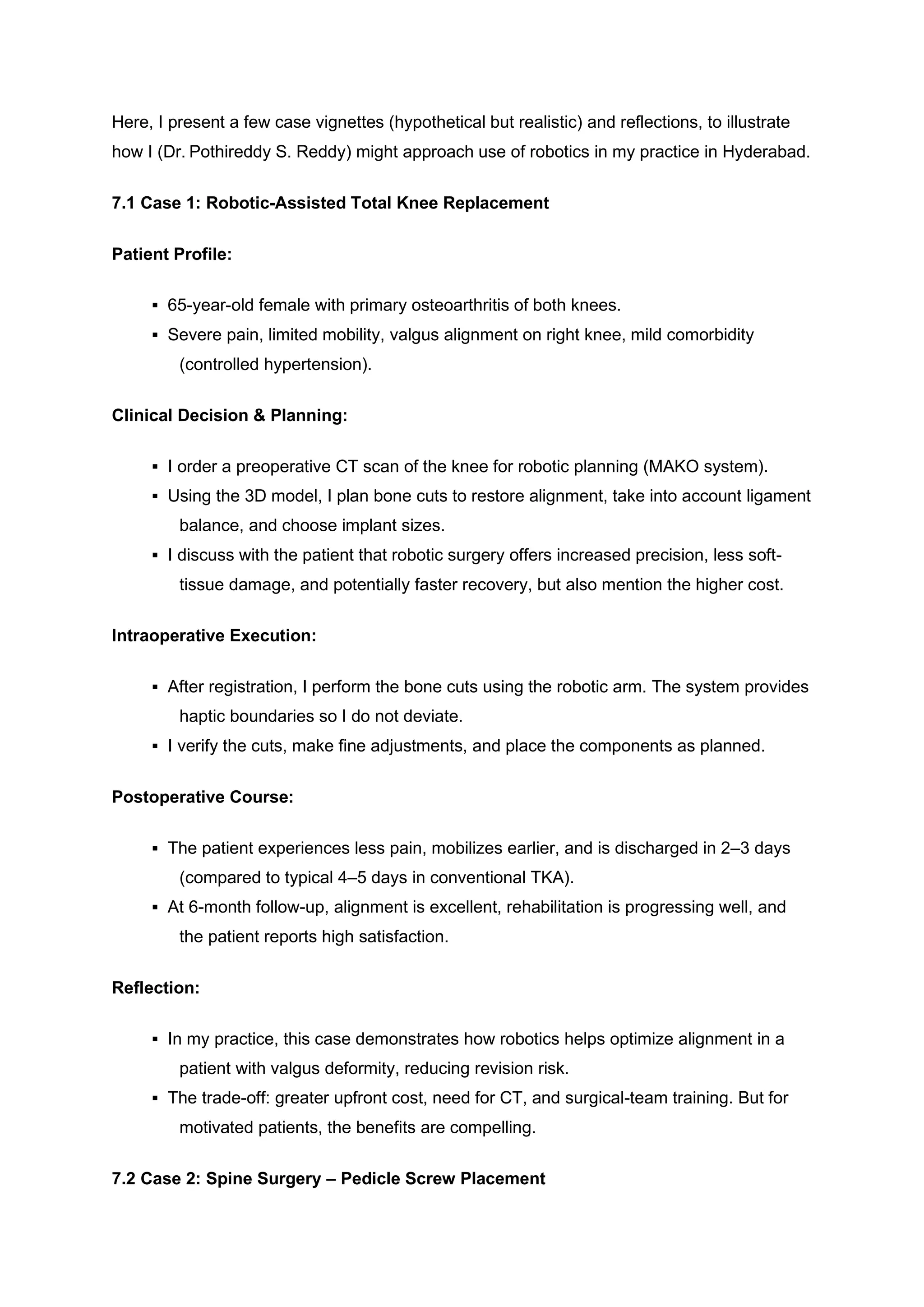Here, I present a few case vignettes (hypothetical but realistic) and reflections, to illustrate
how I (Dr. Pothireddy S. Reddy) might approach use of robotics in my practice in Hyderabad.
7.1 Case 1: Robotic-Assisted Total Knee Replacement
Patient Profile:
▪ 65-year-old female with primary osteoarthritis of both knees.
▪ Severe pain, limited mobility, valgus alignment on right knee, mild comorbidity
(controlled hypertension).
Clinical Decision & Planning:
▪ I order a preoperative CT scan of the knee for robotic planning (MAKO system).
▪ Using the 3D model, I plan bone cuts to restore alignment, take into account ligament
balance, and choose implant sizes.
▪ I discuss with the patient that robotic surgery offers increased precision, less soft-
tissue damage, and potentially faster recovery, but also mention the higher cost.
Intraoperative Execution:
▪ After registration, I perform the bone cuts using the robotic arm. The system provides
haptic boundaries so I do not deviate.
▪ I verify the cuts, make fine adjustments, and place the components as planned.
Postoperative Course:
▪ The patient experiences less pain, mobilizes earlier, and is discharged in 2–3 days
(compared to typical 4–5 days in conventional TKA).
▪ At 6-month follow-up, alignment is excellent, rehabilitation is progressing well, and
the patient reports high satisfaction.
Reflection:
▪ In my practice, this case demonstrates how robotics helps optimize alignment in a
patient with valgus deformity, reducing revision risk.
▪ The trade-off: greater upfront cost, need for CT, and surgical-team training. But for
motivated patients, the benefits are compelling.
7.2 Case 2: Spine Surgery – Pedicle Screw Placement
 