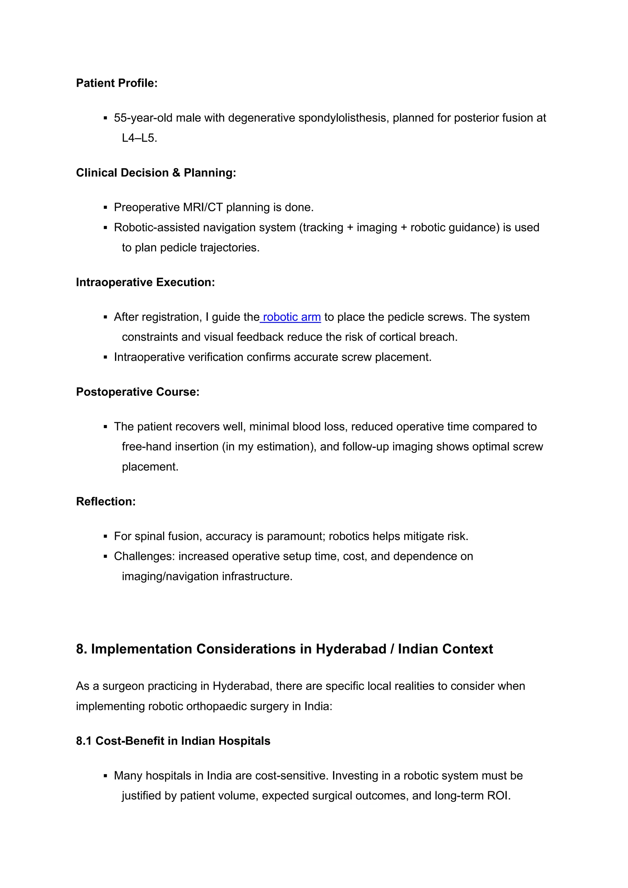 Patient Profile:
▪ 55-year-old male with degenerative spondylolisthesis, planned for posterior fusion at
L4–L5.
Clinical Decision & Planning:
▪ Preoperative MRI/CT planning is done.
▪ Robotic-assisted navigation system (tracking + imaging + robotic guidance) is used
to plan pedicle trajectories.
Intraoperative Execution:
▪ After registration, I guide the robotic arm to place the pedicle screws. The system
constraints and visual feedback reduce the risk of cortical breach.
▪ Intraoperative verification confirms accurate screw placement.
Postoperative Course:
▪ The patient recovers well, minimal blood loss, reduced operative time compared to
free-hand insertion (in my estimation), and follow-up imaging shows optimal screw
placement.
Reflection:
▪ For spinal fusion, accuracy is paramount; robotics helps mitigate risk.
▪ Challenges: increased operative setup time, cost, and dependence on
imaging/navigation infrastructure.
8. Implementation Considerations in Hyderabad / Indian Context
As a surgeon practicing in Hyderabad, there are specific local realities to consider when
implementing robotic orthopaedic surgery in India:
8.1 Cost-Benefit in Indian Hospitals
▪ Many hospitals in India are cost-sensitive. Investing in a robotic system must be
justified by patient volume, expected surgical outcomes, and long-term ROI.
 