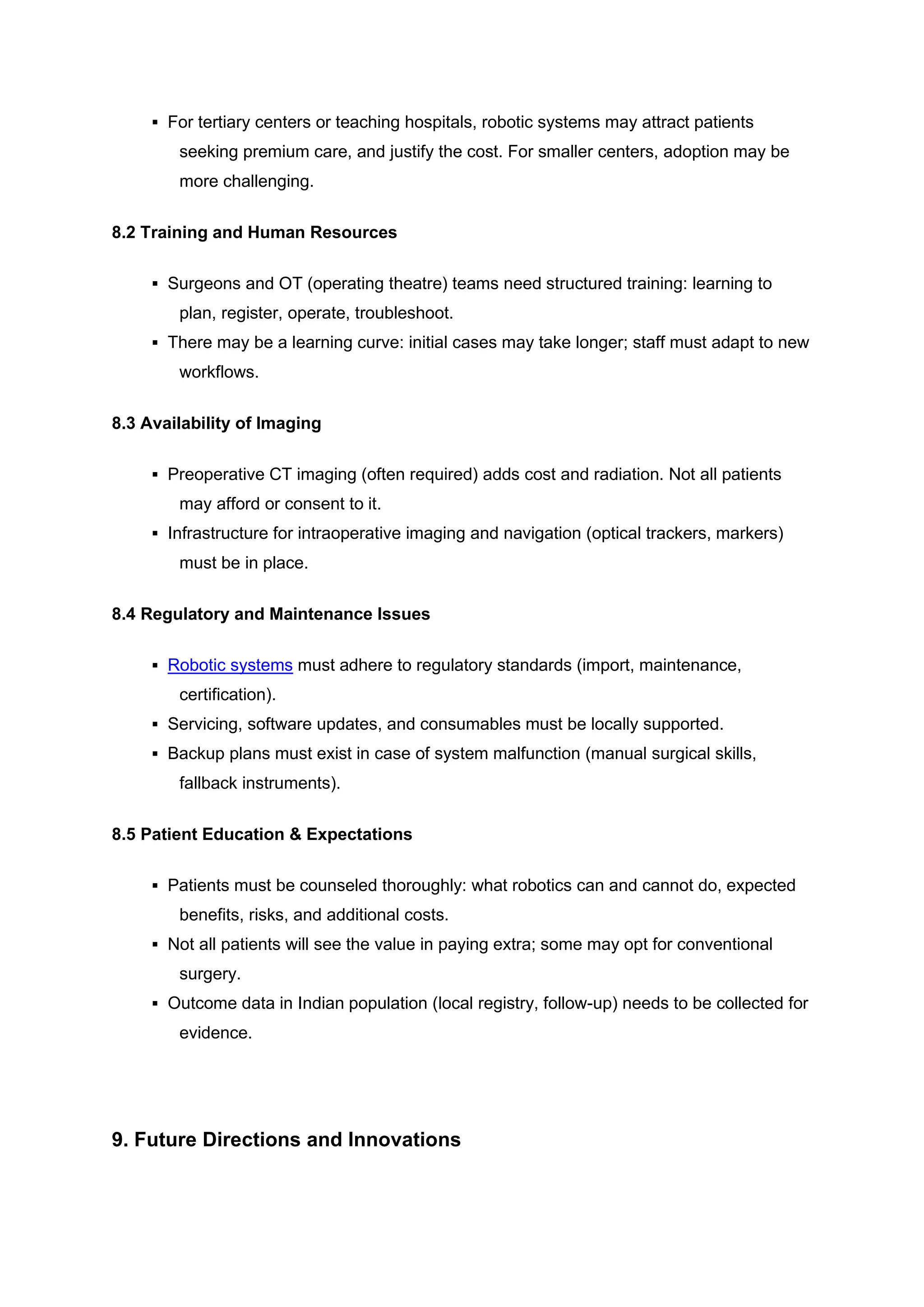 ▪ For tertiary centers or teaching hospitals, robotic systems may attract patients
seeking premium care, and justify the cost. For smaller centers, adoption may be
more challenging.
8.2 Training and Human Resources
▪ Surgeons and OT (operating theatre) teams need structured training: learning to
plan, register, operate, troubleshoot.
▪ There may be a learning curve: initial cases may take longer; staff must adapt to new
workflows.
8.3 Availability of Imaging
▪ Preoperative CT imaging (often required) adds cost and radiation. Not all patients
may afford or consent to it.
▪ Infrastructure for intraoperative imaging and navigation (optical trackers, markers)
must be in place.
8.4 Regulatory and Maintenance Issues
▪ Robotic systems must adhere to regulatory standards (import, maintenance,
certification).
▪ Servicing, software updates, and consumables must be locally supported.
▪ Backup plans must exist in case of system malfunction (manual surgical skills,
fallback instruments).
8.5 Patient Education & Expectations
▪ Patients must be counseled thoroughly: what robotics can and cannot do, expected
benefits, risks, and additional costs.
▪ Not all patients will see the value in paying extra; some may opt for conventional
surgery.
▪ Outcome data in Indian population (local registry, follow-up) needs to be collected for
evidence.
9. Future Directions and Innovations
 
