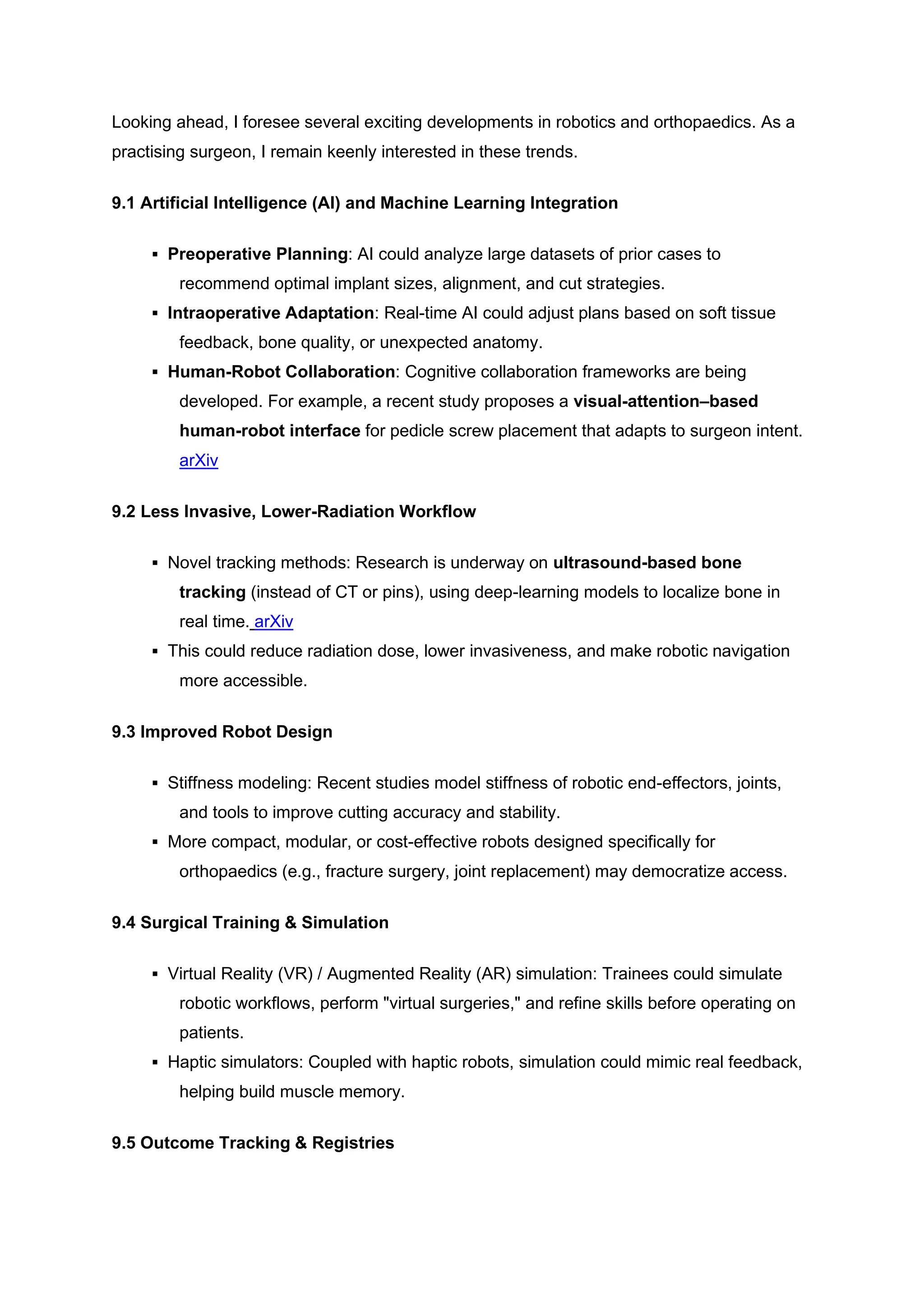 Looking ahead, I foresee several exciting developments in robotics and orthopaedics. As a
practising surgeon, I remain keenly interested in these trends.
9.1 Artificial Intelligence (AI) and Machine Learning Integration
▪ Preoperative Planning: AI could analyze large datasets of prior cases to
recommend optimal implant sizes, alignment, and cut strategies.
▪ Intraoperative Adaptation: Real-time AI could adjust plans based on soft tissue
feedback, bone quality, or unexpected anatomy.
▪ Human-Robot Collaboration: Cognitive collaboration frameworks are being
developed. For example, a recent study proposes a visual-attention–based
human-robot interface for pedicle screw placement that adapts to surgeon intent.
arXiv
9.2 Less Invasive, Lower-Radiation Workflow
▪ Novel tracking methods: Research is underway on ultrasound-based bone
tracking (instead of CT or pins), using deep-learning models to localize bone in
real time. arXiv
▪ This could reduce radiation dose, lower invasiveness, and make robotic navigation
more accessible.
9.3 Improved Robot Design
▪ Stiffness modeling: Recent studies model stiffness of robotic end-effectors, joints,
and tools to improve cutting accuracy and stability.
▪ More compact, modular, or cost-effective robots designed specifically for
orthopaedics (e.g., fracture surgery, joint replacement) may democratize access.
9.4 Surgical Training & Simulation
▪ Virtual Reality (VR) / Augmented Reality (AR) simulation: Trainees could simulate
robotic workflows, perform "virtual surgeries," and refine skills before operating on
patients.
▪ Haptic simulators: Coupled with haptic robots, simulation could mimic real feedback,
helping build muscle memory.
9.5 Outcome Tracking & Registries
 