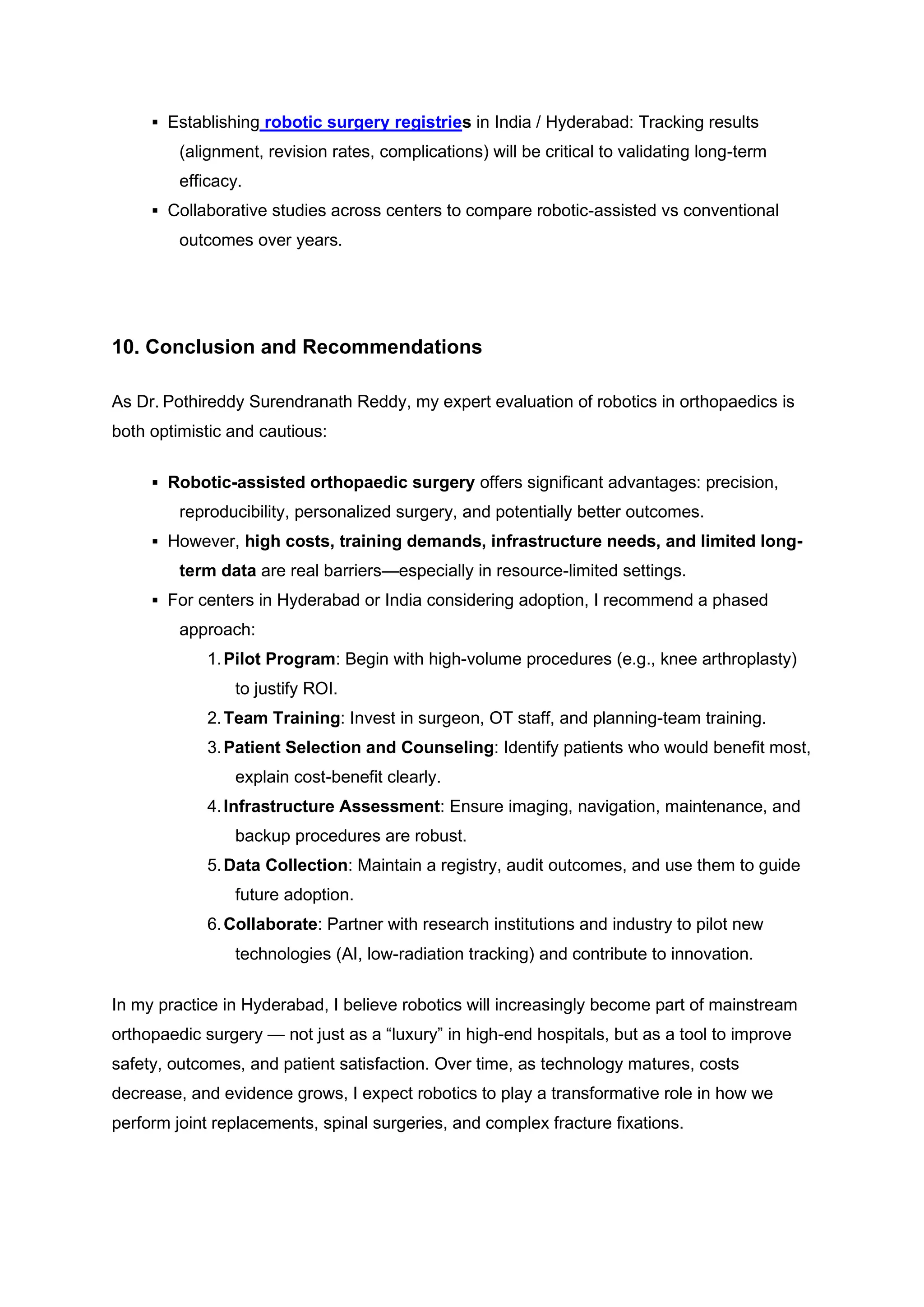 ▪ Establishing robotic surgery registries in India / Hyderabad: Tracking results
(alignment, revision rates, complications) will be critical to validating long-term
efficacy.
▪ Collaborative studies across centers to compare robotic-assisted vs conventional
outcomes over years.
10. Conclusion and Recommendations
As Dr. Pothireddy Surendranath Reddy, my expert evaluation of robotics in orthopaedics is
both optimistic and cautious:
▪ Robotic-assisted orthopaedic surgery offers significant advantages: precision,
reproducibility, personalized surgery, and potentially better outcomes.
▪ However, high costs, training demands, infrastructure needs, and limited long-
term data are real barriers—especially in resource-limited settings.
▪ For centers in Hyderabad or India considering adoption, I recommend a phased
approach:
1.Pilot Program: Begin with high-volume procedures (e.g., knee arthroplasty)
to justify ROI.
2.Team Training: Invest in surgeon, OT staff, and planning-team training.
3.Patient Selection and Counseling: Identify patients who would benefit most,
explain cost-benefit clearly.
4.Infrastructure Assessment: Ensure imaging, navigation, maintenance, and
backup procedures are robust.
5.Data Collection: Maintain a registry, audit outcomes, and use them to guide
future adoption.
6.Collaborate: Partner with research institutions and industry to pilot new
technologies (AI, low-radiation tracking) and contribute to innovation.
In my practice in Hyderabad, I believe robotics will increasingly become part of mainstream
orthopaedic surgery — not just as a “luxury” in high-end hospitals, but as a tool to improve
safety, outcomes, and patient satisfaction. Over time, as technology matures, costs
decrease, and evidence grows, I expect robotics to play a transformative role in how we
perform joint replacements, spinal surgeries, and complex fracture fixations.
 